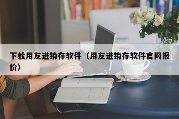 下载用友进销存软件（用友进销存软件官网报价）