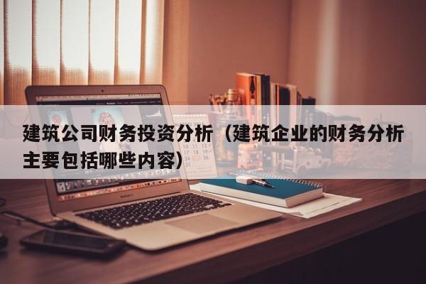 建筑公司财务投资分析（建筑企业的财务分析主要包括哪些内容）