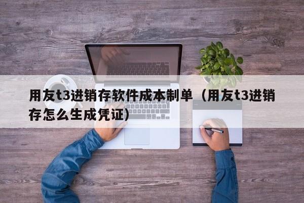 用友t3进销存软件成本制单（用友t3进销存怎么生成凭证）