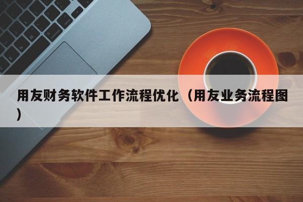 用友财务软件工作流程优化（用友业务流程图）