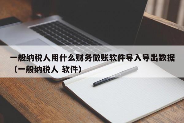 一般纳税人用什么财务做账软件导入导出数据（一般纳税人 软件）