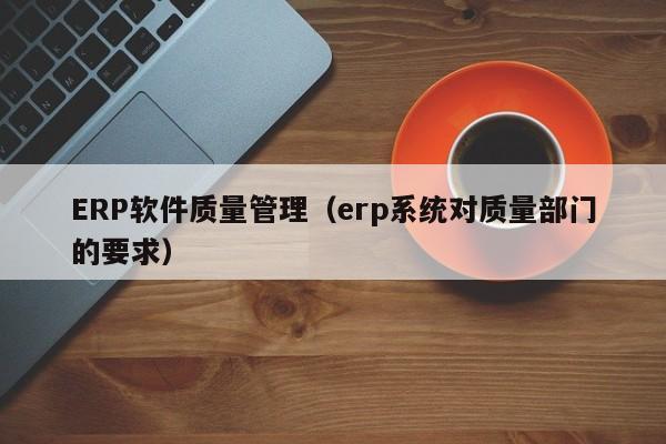 ERP软件质量管理（erp系统对质量部门的要求）