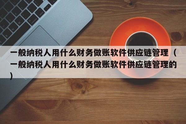 一般纳税人用什么财务做账软件供应链管理（一般纳税人用什么财务做账软件供应链管理的）