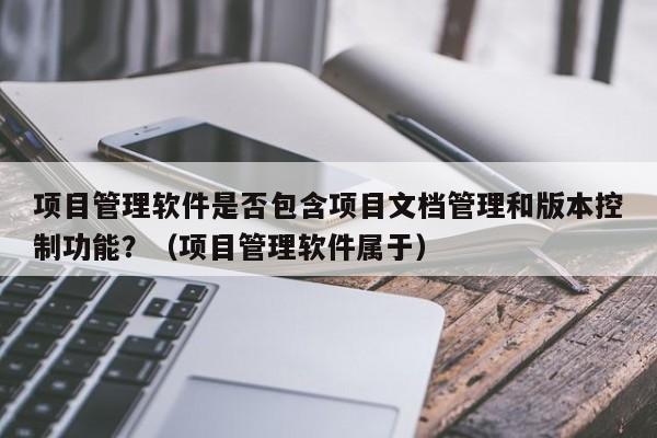 项目管理软件是否包含项目文档管理和版本控制功能？（项目管理软件属于）