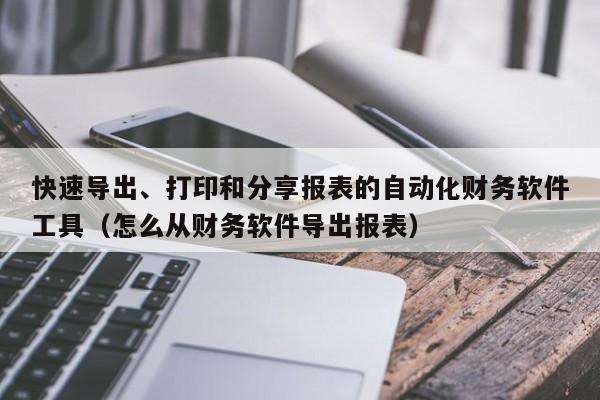 快速导出、打印和分享报表的自动化财务软件工具（怎么从财务软件导出报表）