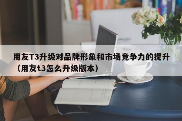 用友T3升级对品牌形象和市场竞争力的提升（用友t3怎么升级版本）