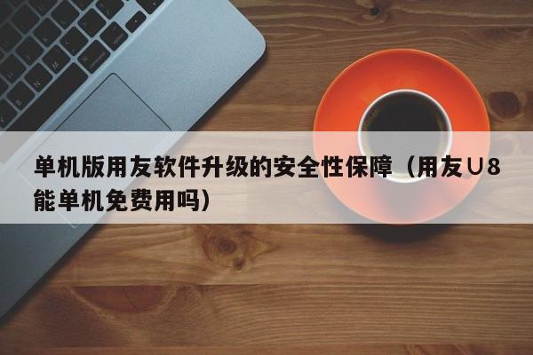 单机版用友软件升级的安全性保障（用友∪8能单机免费用吗）