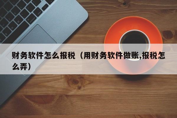 财务软件怎么报税（用财务软件做账,报税怎么弄）