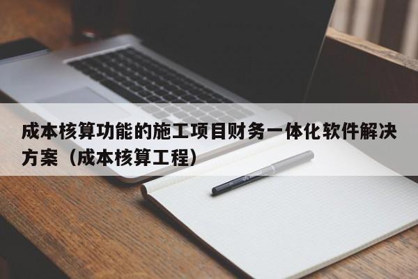 成本核算功能的施工项目财务一体化软件解决方案（成本核算工程）