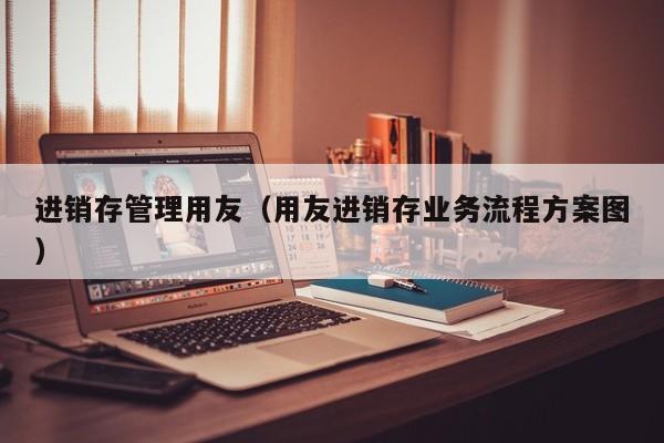 进销存管理用友（用友进销存业务流程方案图）