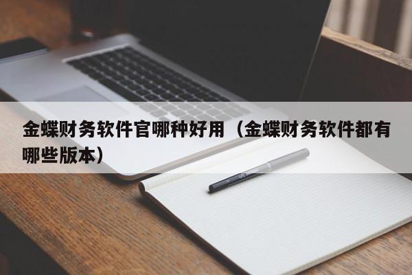 金蝶财务软件官哪种好用（金蝶财务软件都有哪些版本）