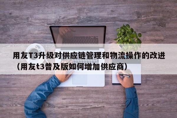 用友T3升级对供应链管理和物流操作的改进（用友t3普及版如何增加供应商）