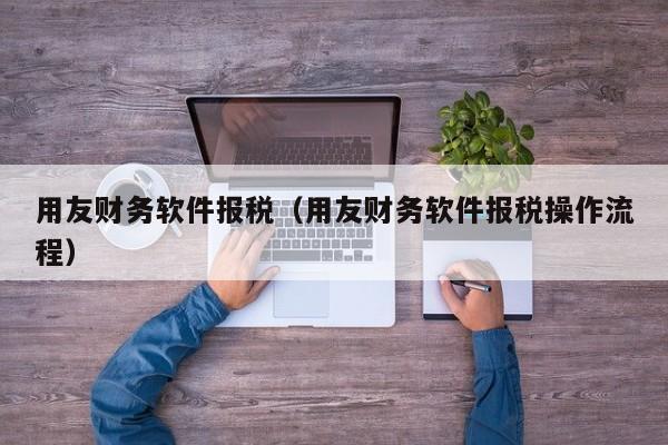 用友财务软件报税（用友财务软件报税操作流程）