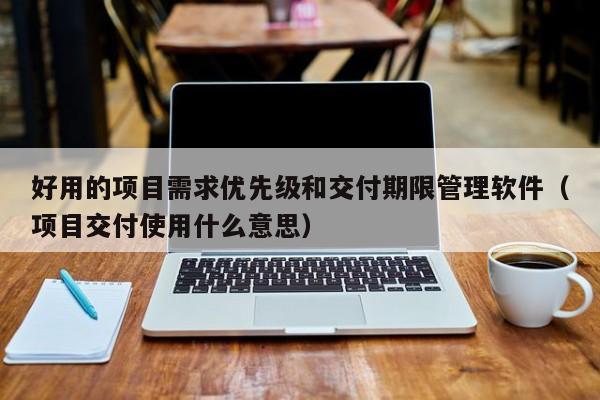 好用的项目需求优先级和交付期限管理软件（项目交付使用什么意思）