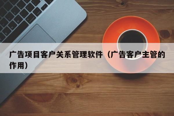 广告项目客户关系管理软件（广告客户主管的作用）