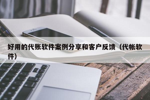 好用的代账软件案例分享和客户反馈（代帐软件）