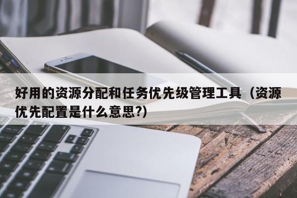 好用的资源分配和任务优先级管理工具（资源优先配置是什么意思?）