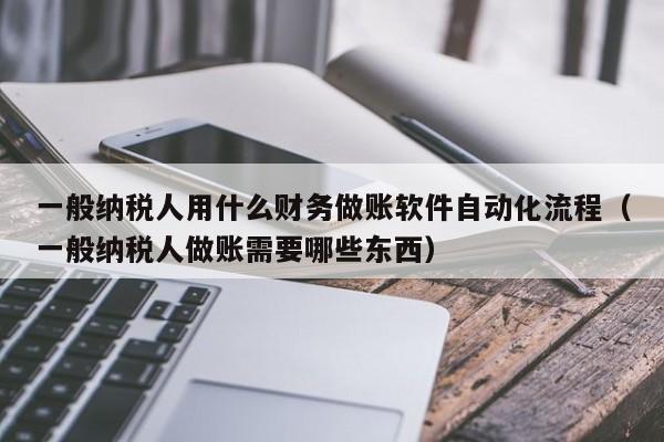 一般纳税人用什么财务做账软件自动化流程（一般纳税人做账需要哪些东西）