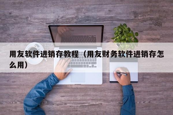 用友软件进销存教程（用友财务软件进销存怎么用）