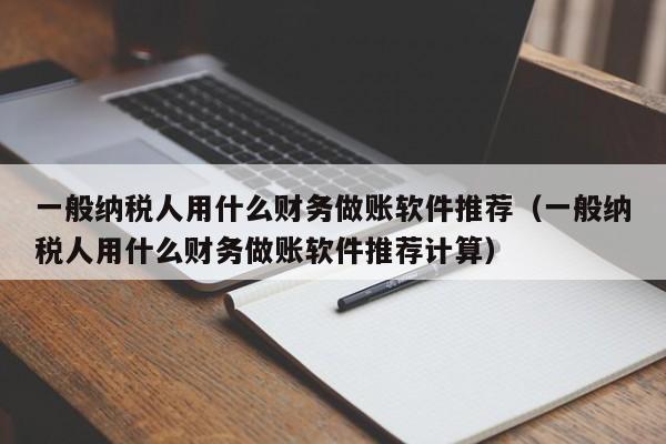 一般纳税人用什么财务做账软件推荐（一般纳税人用什么财务做账软件推荐计算）