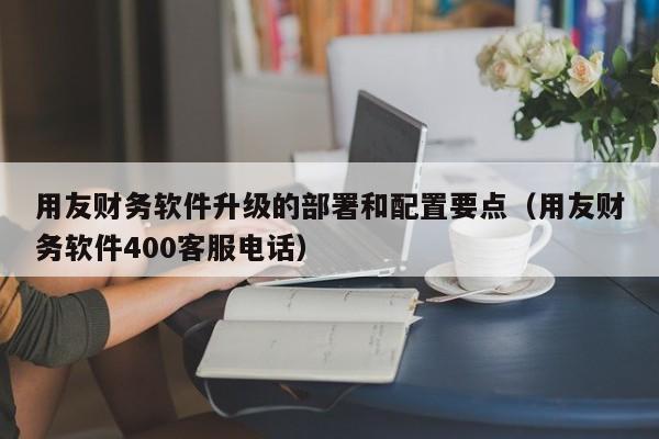 用友财务软件升级的部署和配置要点（用友财务软件400客服电话）