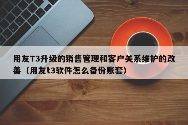 用友T3升级的销售管理和客户关系维护的改善（用友t3软件怎么备份账套）