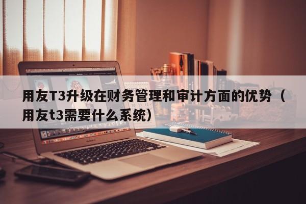 用友T3升级在财务管理和审计方面的优势（用友t3需要什么系统）