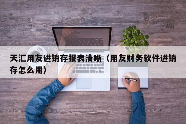 天汇用友进销存报表清晰（用友财务软件进销存怎么用）