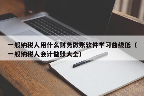 一般纳税人用什么财务做账软件学习曲线低（一般纳税人会计做账大全）