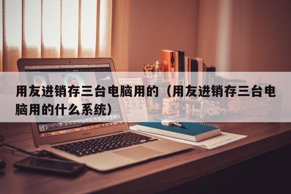 用友进销存三台电脑用的（用友进销存三台电脑用的什么系统）