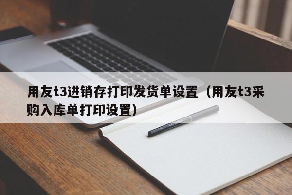 用友t3进销存打印发货单设置（用友t3采购入库单打印设置）