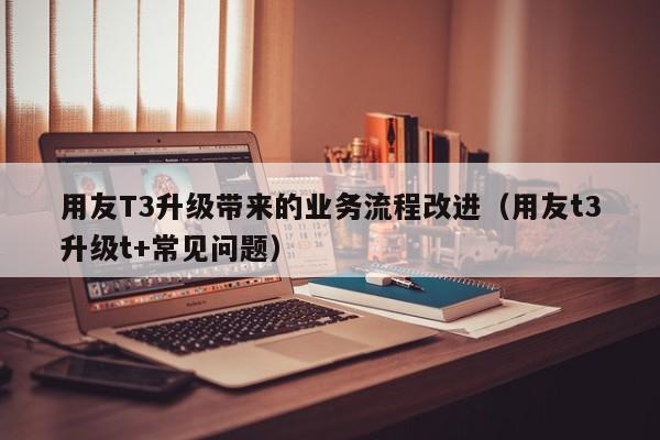 用友T3升级带来的业务流程改进（用友t3升级t+常见问题）