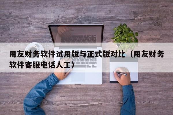 用友财务软件试用版与正式版对比（用友财务软件客服电话人工）