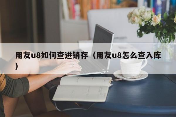 用友u8如何查进销存（用友u8怎么查入库）