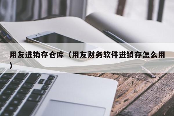 用友进销存仓库（用友财务软件进销存怎么用）