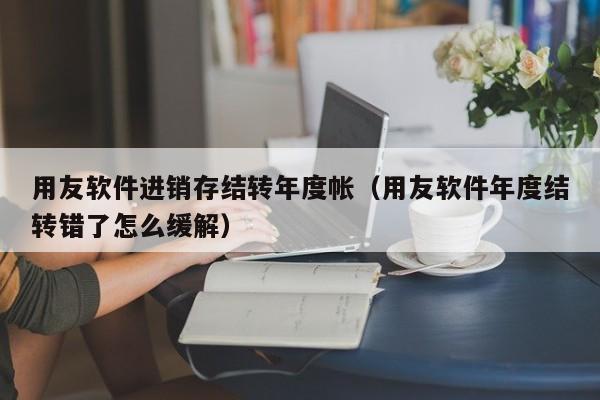 用友软件进销存结转年度帐（用友软件年度结转错了怎么缓解）