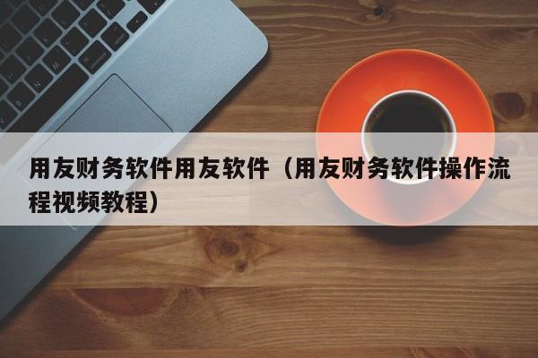 用友财务软件用友软件（用友财务软件操作流程视频教程）