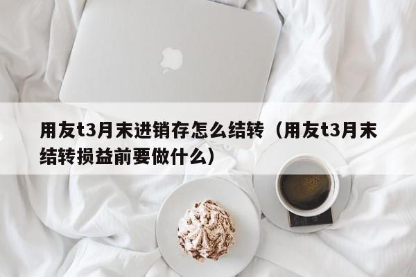 用友t3月末进销存怎么结转（用友t3月末结转损益前要做什么）