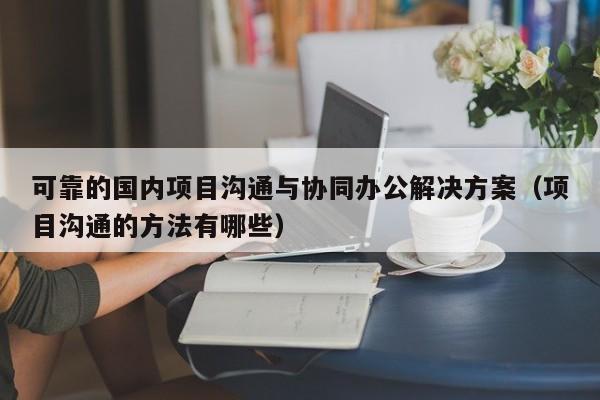 可靠的国内项目沟通与协同办公解决方案（项目沟通的方法有哪些）