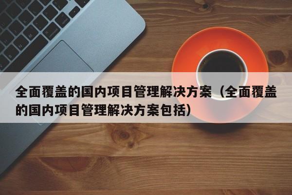 全面覆盖的国内项目管理解决方案（全面覆盖的国内项目管理解决方案包括）