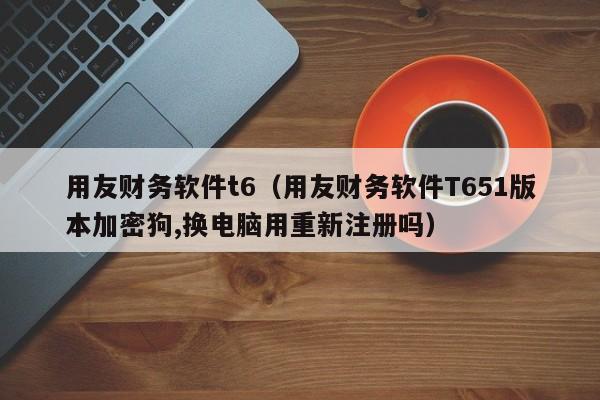 用友财务软件t6（用友财务软件T651版本加密狗,换电脑用重新注册吗）