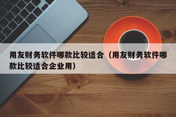 用友财务软件哪款比较适合（用友财务软件哪款比较适合企业用）