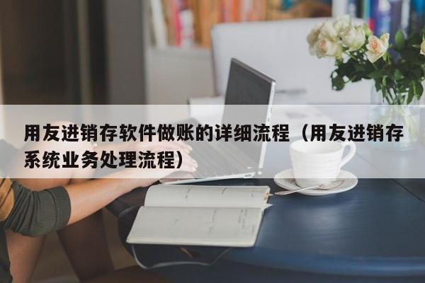 用友进销存软件做账的详细流程（用友进销存系统业务处理流程）