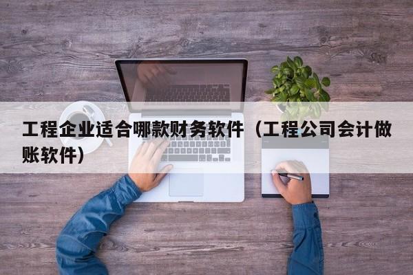 工程企业适合哪款财务软件（工程公司会计做账软件）