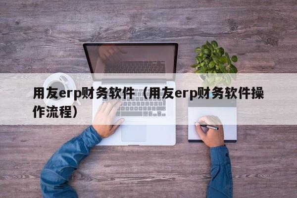 用友erp财务软件（用友erp财务软件操作流程）