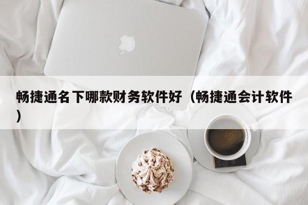 畅捷通名下哪款财务软件好（畅捷通会计软件）