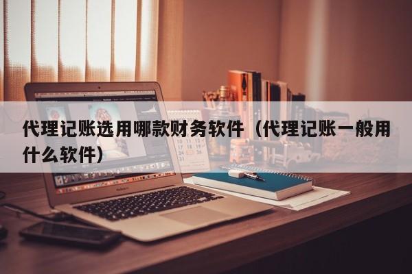 代理记账选用哪款财务软件（代理记账一般用什么软件）