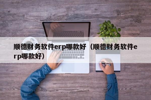 顺德财务软件erp哪款好（顺德财务软件erp哪款好）