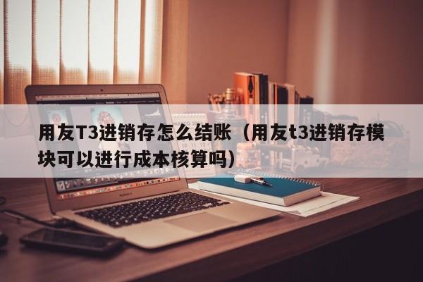 用友T3进销存怎么结账（用友t3进销存模块可以进行成本核算吗）