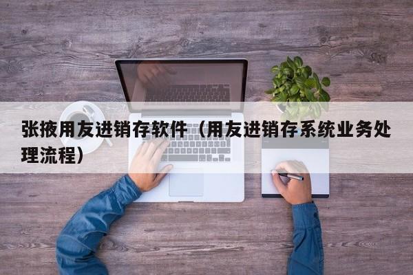 张掖用友进销存软件（用友进销存系统业务处理流程）